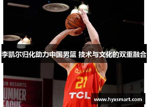 李凯尔归化助力中国男篮 技术与文化的双重融合