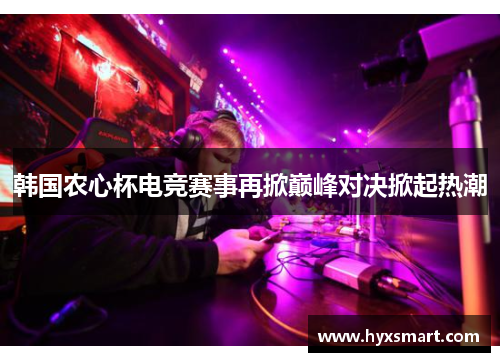 韩国农心杯电竞赛事再掀巅峰对决掀起热潮