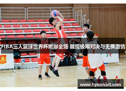FIBA三人篮球世界杯燃爆全场 展现极限对决与无畏激情